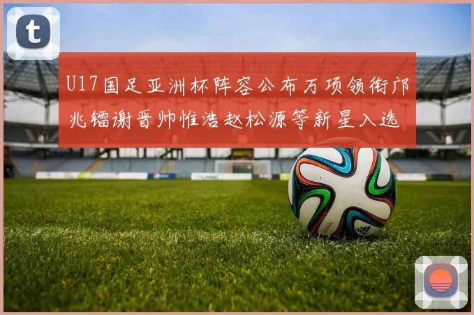 U17国足亚洲杯阵容公布万项领衔邝兆镭谢晋帅惟浩赵松源等新星入选
