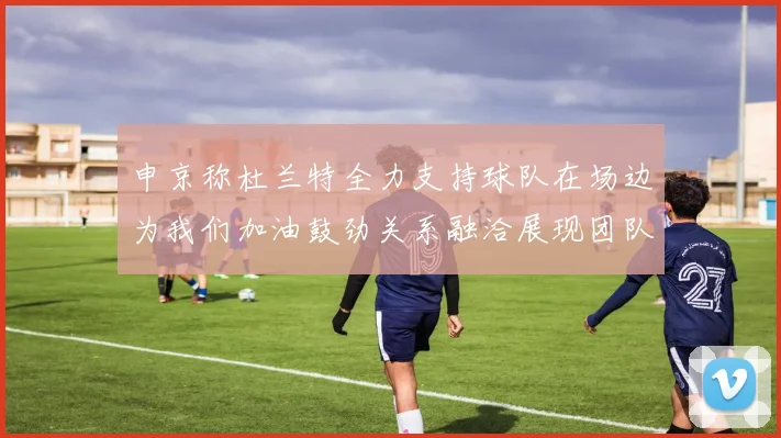 申京称杜兰特全力支持球队在场边为我们加油鼓劲关系融洽展现团队精神