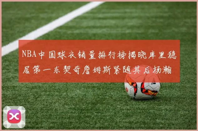 NBA中国球衣销量排行榜揭晓库里稳居第一东契奇詹姆斯紧随其后杨瀚森位列第五