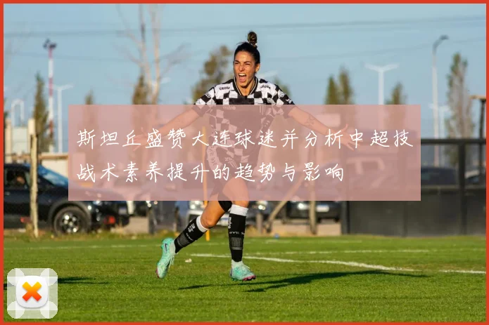 斯坦丘盛赞大连球迷并分析中超技战术素养提升的趋势与影响