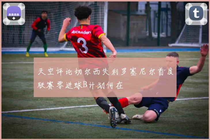 天空评论切尔西失利罗塞尼尔首度联赛零进球B计划何在
