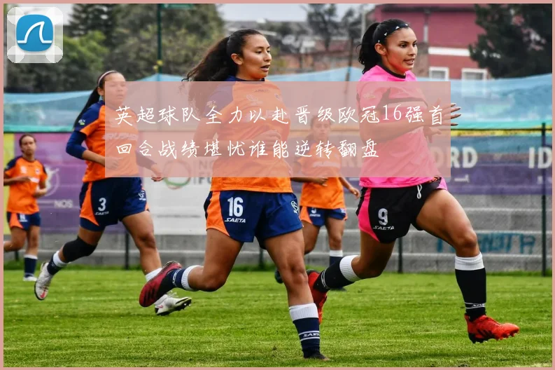 英超球队全力以赴晋级欧冠16强首回合战绩堪忧谁能逆转翻盘