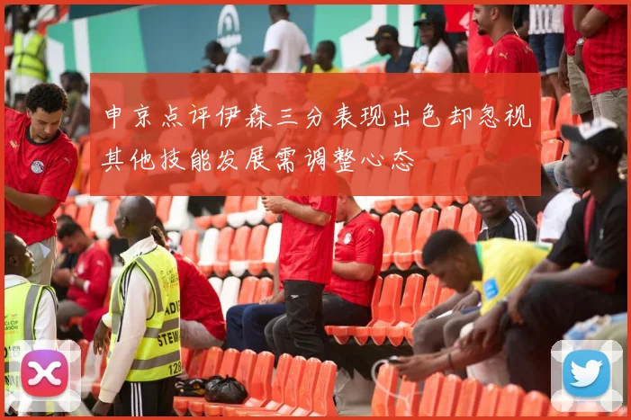 申京点评伊森三分表现出色却忽视其他技能发展需调整心态