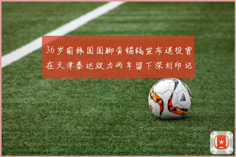 36岁前韩国国脚黄锡镐宣布退役曾在天津泰达效力两年留下深刻印记