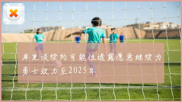 库里谈续约可能性透露愿意继续为勇士效力至2025年