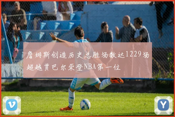 詹姆斯创造历史总胜场数达1229场超越贾巴尔荣登NBA第一位
