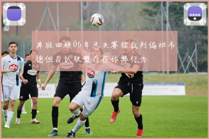 库班回顾06年总决赛称裁判偏袒韦德但否认联盟存在作弊行为