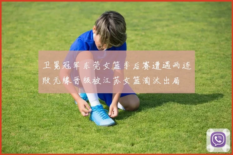 卫冕冠军东莞女篮季后赛遭遇两连败无缘晋级被江苏女篮淘汰出局
