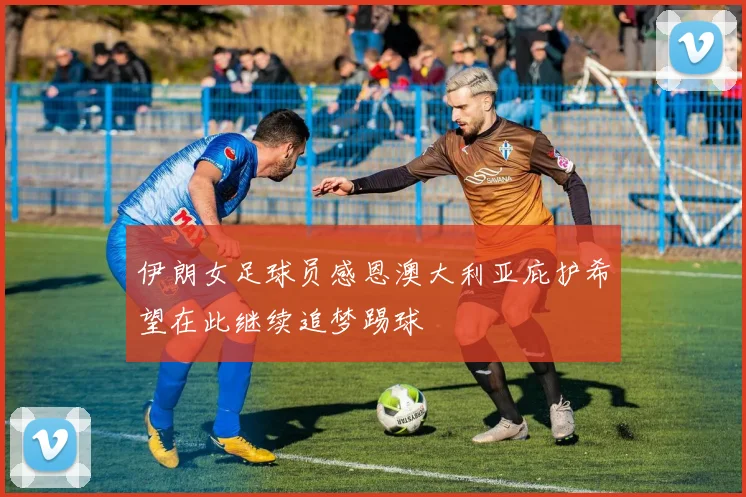 伊朗女足球员感恩澳大利亚庇护希望在此继续追梦踢球