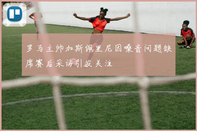 罗马主帅加斯佩里尼因嗓音问题缺席赛后采访引发关注