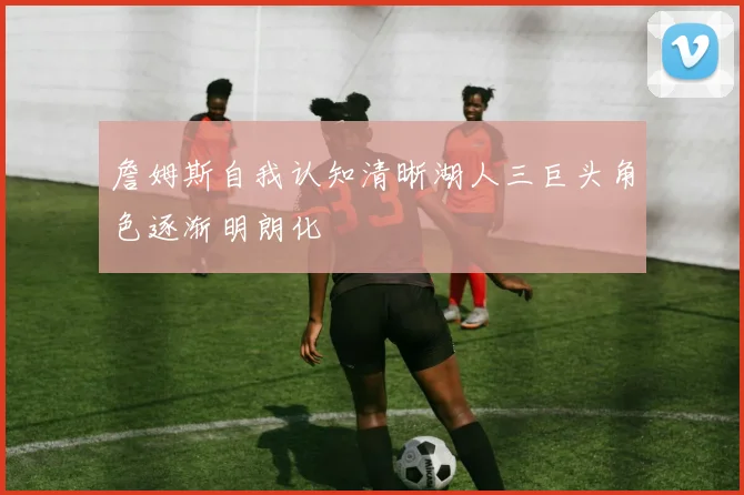 詹姆斯自我认知清晰湖人三巨头角色逐渐明朗化