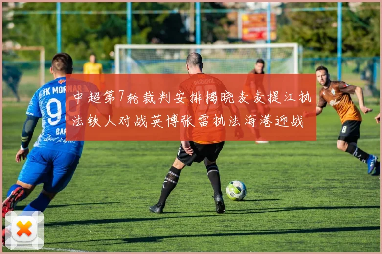 中超第7轮裁判安排揭晓麦麦提江执法铁人对战英博张雷执法海港迎战铜梁龙