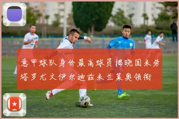 意甲球队身价最高球员揭晓国米劳塔罗尤文伊尔迪兹米兰莱奥领衔